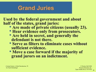 © Prentice Hall 2008
Pearson Education, Inc
Upper Saddle River, NJ 07458
Criminal Justice: A Brief Introduction, 7E
by Frank Schmalleger
55
Used by the federal government and about
half of the states, grand juries:
 Are made of private citizens (usually 23).
 Hear evidence only from prosecutors.
 Are held in secret, and generally the
defendant is not there.
 Serve as filters to eliminate cases without
sufficient evidence.
 Move a case forward if the majority of
grand jurors on an indictment.
Grand Juries
 