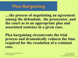 © Prentice Hall 2008
Pearson Education, Inc
Upper Saddle River, NJ 07458
Criminal Justice: A Brief Introduction, 7E
by Frank Schmalleger
58
Plea Bargaining
…the process of negotiating an agreement
among the defendant, the prosecutor, and
the court as to an appropriate plea and
associated sentence in a given case.
Plea bargaining circumvents the trial
process and dramatically reduces the time
required for the resolution of a criminal
case.
 