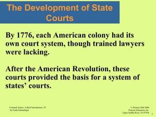 © Prentice Hall 2008
Pearson Education, Inc
Upper Saddle River, NJ 07458
Criminal Justice: A Brief Introduction, 7E
by Frank Schmalleger
7
The Development of State
Courts
By 1776, each American colony had its
own court system, though trained lawyers
were lacking.
After the American Revolution, these
courts provided the basis for a system of
states’ courts.
 