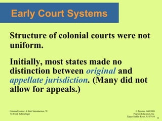 © Prentice Hall 2008
Pearson Education, Inc
Upper Saddle River, NJ 07458
Criminal Justice: A Brief Introduction, 7E
by Frank Schmalleger
8
Early Court Systems
Structure of colonial courts were not
uniform.
Initially, most states made no
distinction between original and
appellate jurisdiction. (Many did not
allow for appeals.)
 
