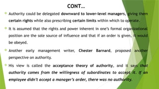 CONT…
 Authority could be delegated downward to lower-level managers, giving them
certain rights while also prescribing certain limits within which to operate.
 It is assumed that the rights and power inherent in one’s formal organizational
position are the sole source of influence and that if an order is given, it would
be obeyed.
 Another early management writer, Chester Barnard, proposed another
perspective on authority.
 His view is called the acceptance theory of authority, and it says that
authority comes from the willingness of subordinates to accept it. If an
employee didn’t accept a manager’s order, there was no authority.
 