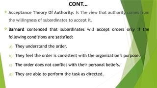 CONT…
 Acceptance Theory Of Authority: Is The view that authority comes from
the willingness of subordinates to accept it.
 Barnard contended that subordinates will accept orders only if the
following conditions are satisfied:
a) They understand the order.
b) They feel the order is consistent with the organization’s purpose.
c) The order does not conflict with their personal beliefs.
d) They are able to perform the task as directed.
 