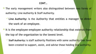 CONT…
 The early management writers also distinguished between two forms of
authority; Line Authority & Staff Authority.
 Line Authority: Is the Authority that entitles a manager to direct
the work of an employee.
 It is the employee–employee authority relationship that extends from
the top of the organization to the lowest level.
 Staff Authority: Is staff authority Positions with some authority that have
been created to support, assist, and advise those holding line authority.
 