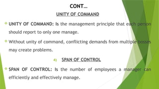 CONT…
UNITY OF COMMAND
 UNITY OF COMMAND: Is the management principle that each person
should report to only one manage.
 Without unity of command, conflicting demands from multiple bosses
may create problems.
4) SPAN OF CONTROL
 SPAN OF CONTROL: Is the number of employees a manager can
efficiently and effectively manage.
 
