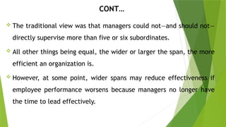 CONT…
 The traditional view was that managers could not—and should not—
directly supervise more than five or six subordinates.
 All other things being equal, the wider or larger the span, the more
efficient an organization is.
 However, at some point, wider spans may reduce effectiveness if
employee performance worsens because managers no longer have
the time to lead effectively.
 