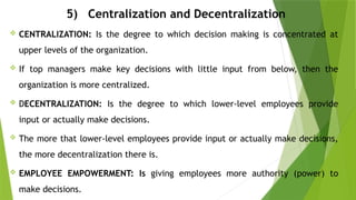 5) Centralization and Decentralization
 CENTRALIZATION: Is the degree to which decision making is concentrated at
upper levels of the organization.
 If top managers make key decisions with little input from below, then the
organization is more centralized.
 DECENTRALIZATION: Is the degree to which lower-level employees provide
input or actually make decisions.
 The more that lower-level employees provide input or actually make decisions,
the more decentralization there is.
 EMPLOYEE EMPOWERMENT: Is giving employees more authority (power) to
make decisions.
 