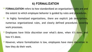 6) FORMALIZATION
 FORMALIZATION refers to how standardized an organization’s jobs are and
the extent to which employee behavior is guided by rules and procedures.
 In highly formalized organizations, there are explicit job descriptions,
numerous organizational rules, and clearly defined procedures covering
work processes.
 Employees have little discretion over what’s done, when it’s done, and
how it’s done.
 However, where formalization is low, employees have more discretion in
how they do their work.
 