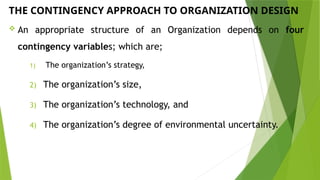 THE CONTINGENCY APPROACH TO ORGANIZATION DESIGN
 An appropriate structure of an Organization depends on four
contingency variables; which are;
1) The organization’s strategy,
2) The organization’s size,
3) The organization’s technology, and
4) The organization’s degree of environmental uncertainty.
 