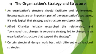 1) The Organization’s Strategy and Structure
 An organization’s structure should facilitate goal achievement.
Because goals are an important part of the organization’s strategies,
it’s only logical that strategy and structure are closely linked.
 Alfred Chandler initially researched this relationship, and
“concluded that changes in corporate strategy led to changes in an
organization’s structure that support the strategy”.
 Certain structural designs work best with different organizational
strategies.
 