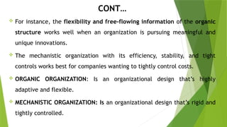 CONT…
 For instance, the flexibility and free-flowing information of the organic
structure works well when an organization is pursuing meaningful and
unique innovations.
 The mechanistic organization with its efficiency, stability, and tight
controls works best for companies wanting to tightly control costs.
 ORGANIC ORGANIZATION: Is an organizational design that’s highly
adaptive and flexible.
 MECHANISTIC ORGANIZATION: Is an organizational design that’s rigid and
tightly controlled.
 