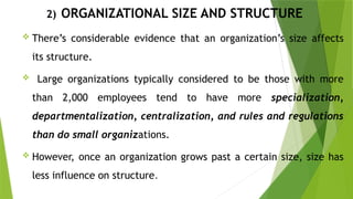 2) ORGANIZATIONAL SIZE AND STRUCTURE
 There’s considerable evidence that an organization’s size affects
its structure.
 Large organizations typically considered to be those with more
than 2,000 employees tend to have more specialization,
departmentalization, centralization, and rules and regulations
than do small organizations.
 However, once an organization grows past a certain size, size has
less influence on structure.
 