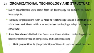3) ORGANIZATIONAL TECHNOLOGY AND STRUCTURE
 Every organization uses some form of technology to convert its inputs
into outputs.
 Typically organizations with a routine technology adapt a mechanistic
structure and those with a non-routine technology adapt an organic
structure.
 Joan Woodward divided the firms into three distinct technologies that
had increasing levels of complexity and sophistication;
I. Unit production: Is the production of items in units or small batches.
 