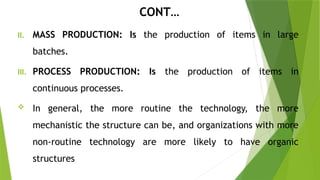 CONT…
II. MASS PRODUCTION: Is the production of items in large
batches.
III. PROCESS PRODUCTION: Is the production of items in
continuous processes.
 In general, the more routine the technology, the more
mechanistic the structure can be, and organizations with more
non-routine technology are more likely to have organic
structures
 