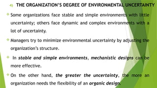 4) THE ORGANIZATION’S DEGREE OF ENVIRONMENTAL UNCERTAINTY
 Some organizations face stable and simple environments with little
uncertainty; others face dynamic and complex environments with a
lot of uncertainty.
 Managers try to minimize environmental uncertainty by adjusting the
organization’s structure.
 In stable and simple environments, mechanistic designs can be
more effective.
 On the other hand, the greater the uncertainty, the more an
organization needs the flexibility of an organic design.
 