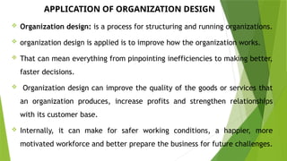 APPLICATION OF ORGANIZATION DESIGN
 Organization design: is a process for structuring and running organizations.
 organization design is applied is to improve how the organization works.
 That can mean everything from pinpointing inefficiencies to making better,
faster decisions.
 Organization design can improve the quality of the goods or services that
an organization produces, increase profits and strengthen relationships
with its customer base.
 Internally, it can make for safer working conditions, a happier, more
motivated workforce and better prepare the business for future challenges.
 