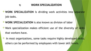 1) WORK SPECIALIZATION
 WORK SPECIALIZATION Is dividing work activities into separate
job tasks.
 WORK SPECIALIZATION is also known as division of labor
 Work specialization makes efficient use of the diversity of skills
that workers have.
 In most organizations, some tasks require highly developed skills;
others can be performed by employees with lower skill levels.
 