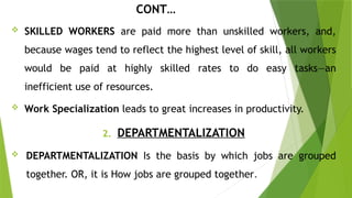 CONT…
 SKILLED WORKERS are paid more than unskilled workers, and,
because wages tend to reflect the highest level of skill, all workers
would be paid at highly skilled rates to do easy tasks—an
inefficient use of resources.
 Work Specialization leads to great increases in productivity.
2. DEPARTMENTALIZATION
 DEPARTMENTALIZATION Is the basis by which jobs are grouped
together. OR, it is How jobs are grouped together.
 