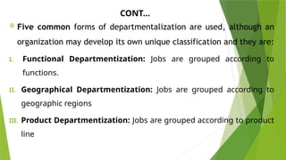 CONT…
 Five common forms of departmentalization are used, although an
organization may develop its own unique classification and they are:
I. Functional Departmentization: Jobs are grouped according to
functions.
II. Geographical Departmentization: Jobs are grouped according to
geographic regions
III. Product Departmentization: Jobs are grouped according to product
line
 