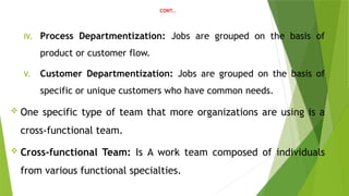 CONT..
IV. Process Departmentization: Jobs are grouped on the basis of
product or customer flow.
V. Customer Departmentization: Jobs are grouped on the basis of
specific or unique customers who have common needs.
 One specific type of team that more organizations are using is a
cross-functional team.
 Cross-functional Team: Is A work team composed of individuals
from various functional specialties.
 