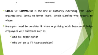 3) Chain of Command
 CHAIN OF COMMAND: Is the line of authority extending from upper
organizational levels to lower levels, which clarifies who reports to
whom.
 Managers need to consider it when organizing work because it helps
employees with questions such as;
Who do I report to? or
Who do I go to if I have a problem?
 