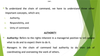 CONT…
 To understand the chain of command, we have to understand three other
important concepts, which are;
I. Authority,
II. Responsibility, and
III. Unity of command.
AUTHORITY
 Authority: Refers to the rights inherent in a managerial position to tell people
what to do and to expect them to do it.
 Managers in the chain of command had authority to do their job of
coordinating and overseeing the work of others.
 