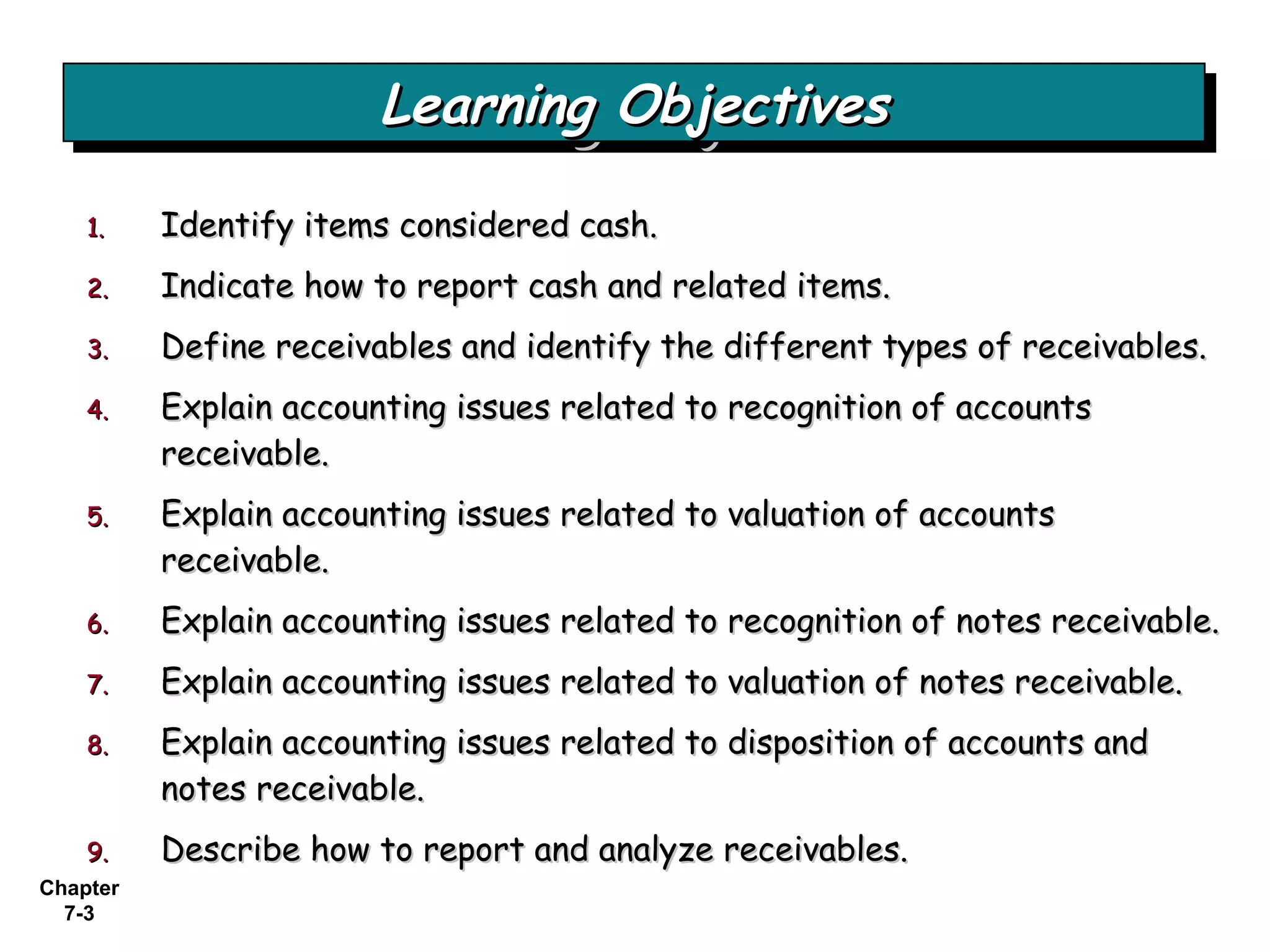 Chapter
7-3
1.1. Identify items considered cash.Identify items considered cash.
2.2. Indicate how to report cash and related items.Indicate how to report cash and related items.
3.3. Define receivables and identify the different types of receivables.Define receivables and identify the different types of receivables.
4.4. Explain accounting issues related to recognition of accountsExplain accounting issues related to recognition of accounts
receivable.receivable.
5.5. Explain accounting issues related to valuation of accountsExplain accounting issues related to valuation of accounts
receivable.receivable.
6.6. Explain accounting issues related to recognition of notes receivable.Explain accounting issues related to recognition of notes receivable.
7.7. Explain accounting issues related to valuation of notes receivable.Explain accounting issues related to valuation of notes receivable.
8.8. Explain accounting issues related to disposition of accounts andExplain accounting issues related to disposition of accounts and
notes receivable.notes receivable.
9.9. Describe how to report and analyze receivables.Describe how to report and analyze receivables.
Learning ObjectivesLearning ObjectivesLearning ObjectivesLearning Objectives
 