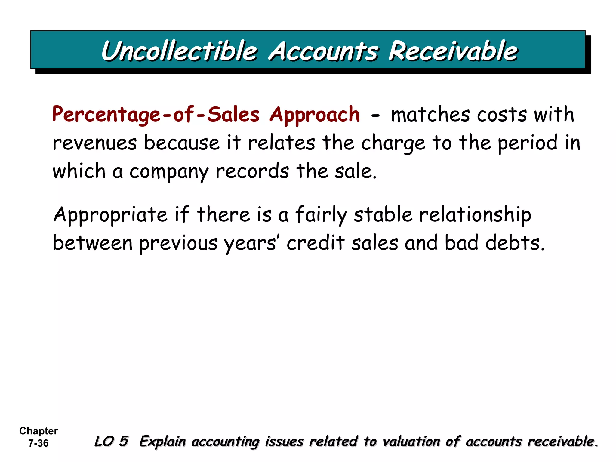 Chapter
7-36
Uncollectible Accounts ReceivableUncollectible Accounts ReceivableUncollectible Accounts ReceivableUncollectible Accounts Receivable
LO 5 Explain accounting issues related to valuation of accounts receivable.LO 5 Explain accounting issues related to valuation of accounts receivable.
Percentage-of-Sales Approach - matches costs with
revenues because it relates the charge to the period in
which a company records the sale.
Appropriate if there is a fairly stable relationship
between previous years’ credit sales and bad debts.
 