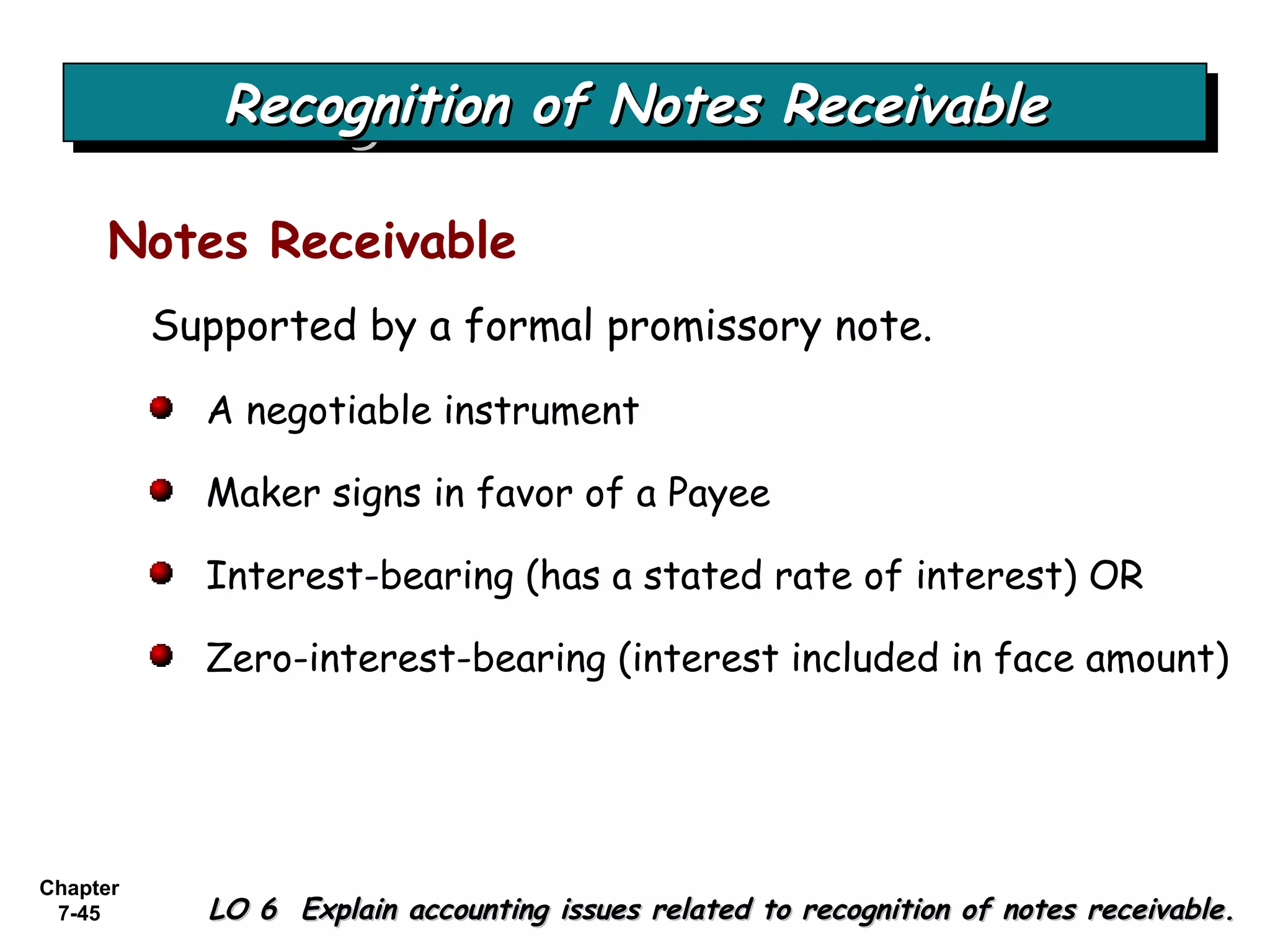 Chapter
7-45
Supported by a formal promissory note.
Recognition of Notes ReceivableRecognition of Notes ReceivableRecognition of Notes ReceivableRecognition of Notes Receivable
LO 6 Explain accounting issues related to recognition of notes receivable.LO 6 Explain accounting issues related to recognition of notes receivable.
Notes Receivable
A negotiable instrument
Maker signs in favor of a Payee
Interest-bearing (has a stated rate of interest) OR
Zero-interest-bearing (interest included in face amount)
 