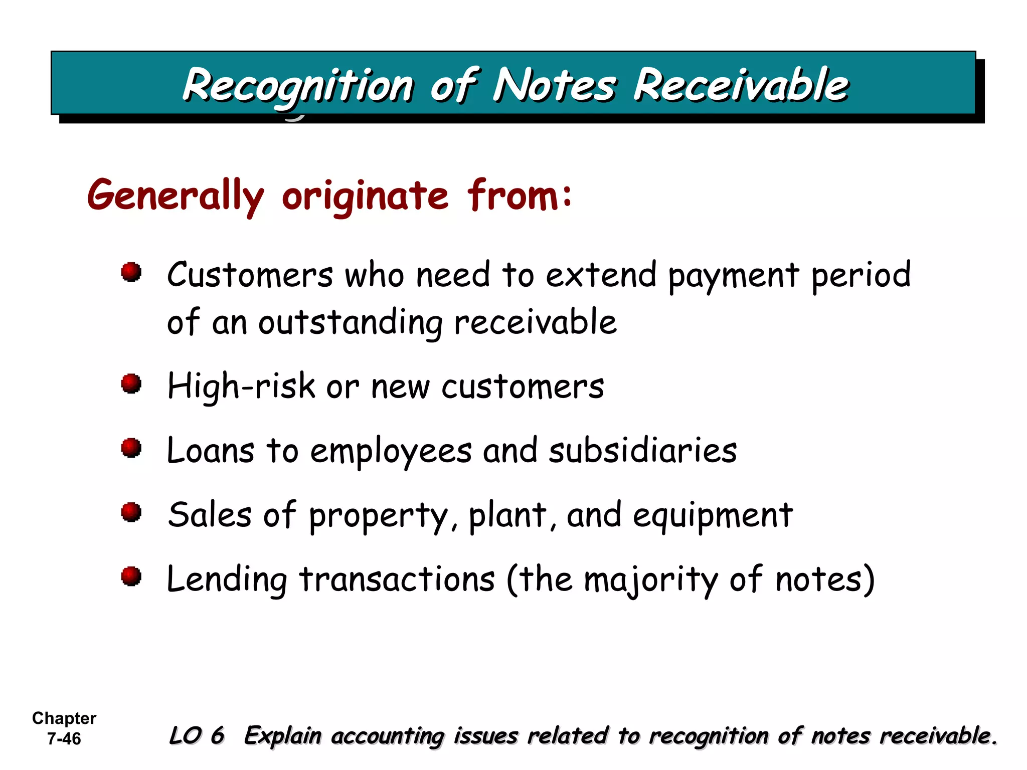 Chapter
7-46
Recognition of Notes ReceivableRecognition of Notes ReceivableRecognition of Notes ReceivableRecognition of Notes Receivable
LO 6 Explain accounting issues related to recognition of notes receivable.LO 6 Explain accounting issues related to recognition of notes receivable.
Generally originate from:
Customers who need to extend payment period
of an outstanding receivable
High-risk or new customers
Loans to employees and subsidiaries
Sales of property, plant, and equipment
Lending transactions (the majority of notes)
 