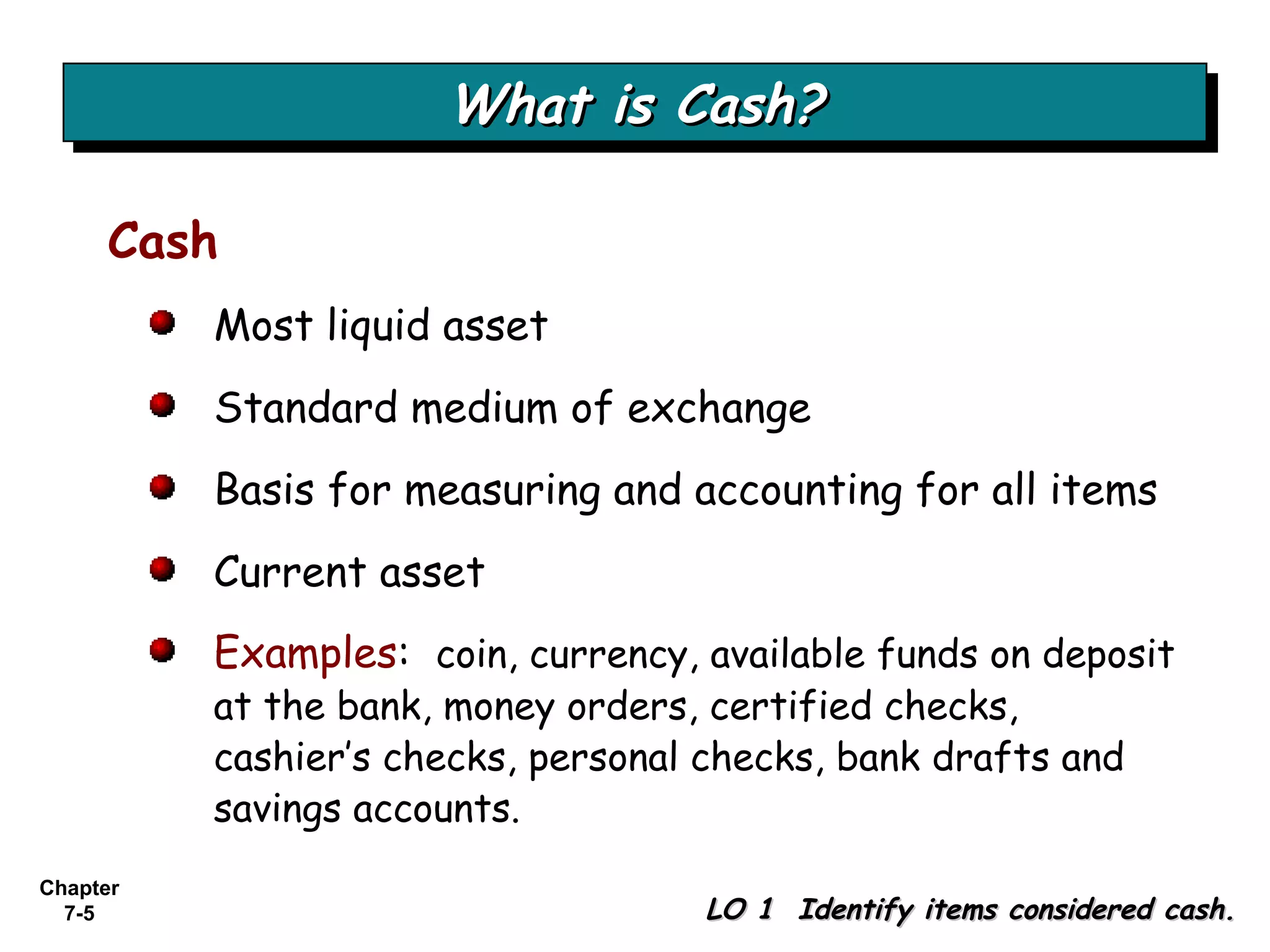 Chapter
7-5
Most liquid asset
Standard medium of exchange
Basis for measuring and accounting for all items
Current asset
Examples: coin, currency, available funds on deposit
at the bank, money orders, certified checks,
cashier’s checks, personal checks, bank drafts and
savings accounts.
What is Cash?What is Cash?What is Cash?What is Cash?
LO 1 Identify items considered cash.LO 1 Identify items considered cash.
Cash
 