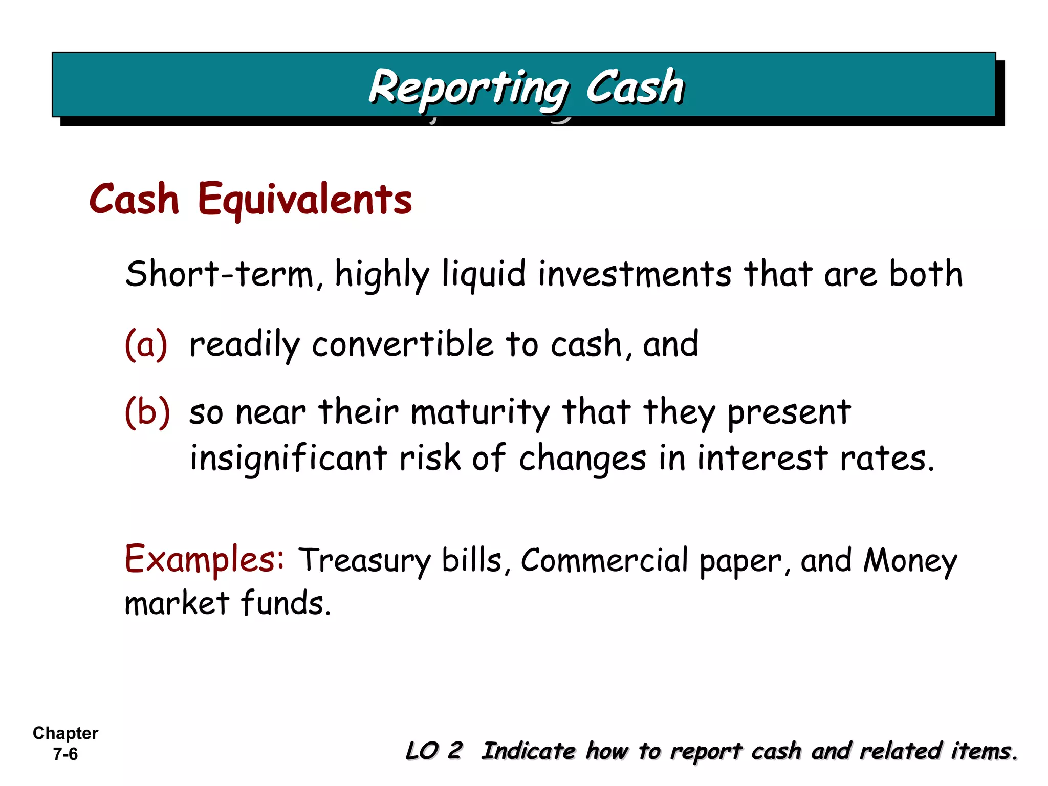 Chapter
7-6
Short-term, highly liquid investments that are both
Reporting CashReporting CashReporting CashReporting Cash
LO 2 Indicate how to report cash and related items.LO 2 Indicate how to report cash and related items.
Cash Equivalents
(a) readily convertible to cash, and
(b) so near their maturity that they present
insignificant risk of changes in interest rates.
Examples: Treasury bills, Commercial paper, and Money
market funds.
 