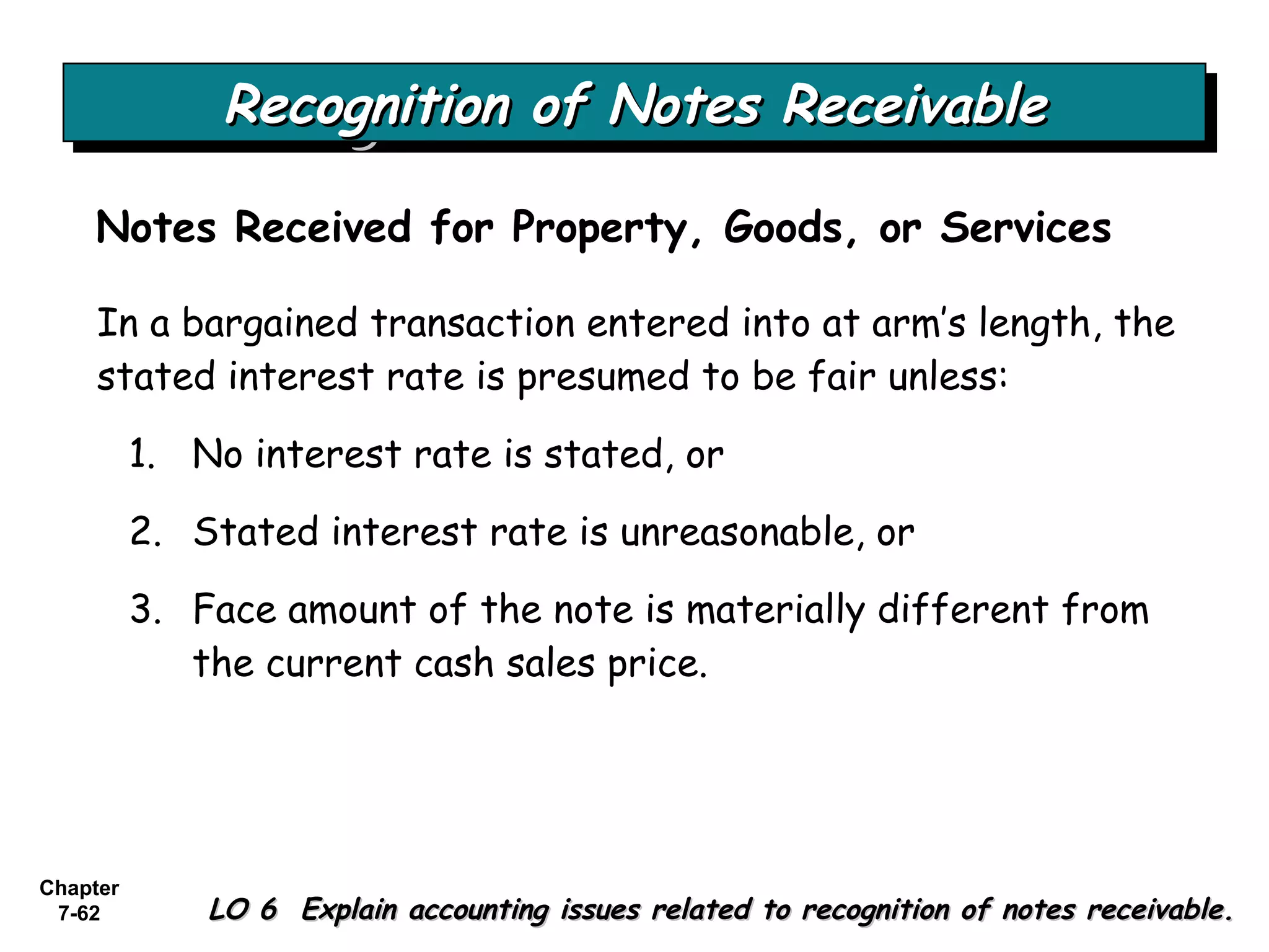 Chapter
7-62
Recognition of Notes ReceivableRecognition of Notes ReceivableRecognition of Notes ReceivableRecognition of Notes Receivable
Notes Received for Property, Goods, or Services
LO 6 Explain accounting issues related to recognition of notes receivable.LO 6 Explain accounting issues related to recognition of notes receivable.
In a bargained transaction entered into at arm’s length, the
stated interest rate is presumed to be fair unless:
1. No interest rate is stated, or
2. Stated interest rate is unreasonable, or
3. Face amount of the note is materially different from
the current cash sales price.
 