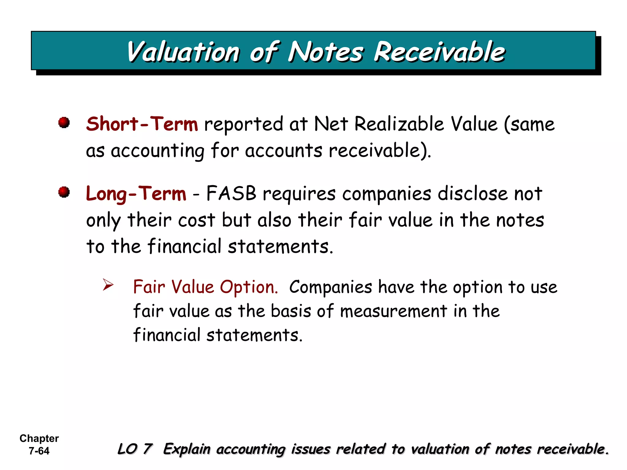 Chapter
7-64
Valuation of Notes ReceivableValuation of Notes ReceivableValuation of Notes ReceivableValuation of Notes Receivable
LO 7 Explain accounting issues related to valuation of notes receivable.LO 7 Explain accounting issues related to valuation of notes receivable.
Short-Term reported at Net Realizable Value (same
as accounting for accounts receivable).
Long-Term - FASB requires companies disclose not
only their cost but also their fair value in the notes
to the financial statements.
 Fair Value Option. Companies have the option to use
fair value as the basis of measurement in the
financial statements.
 