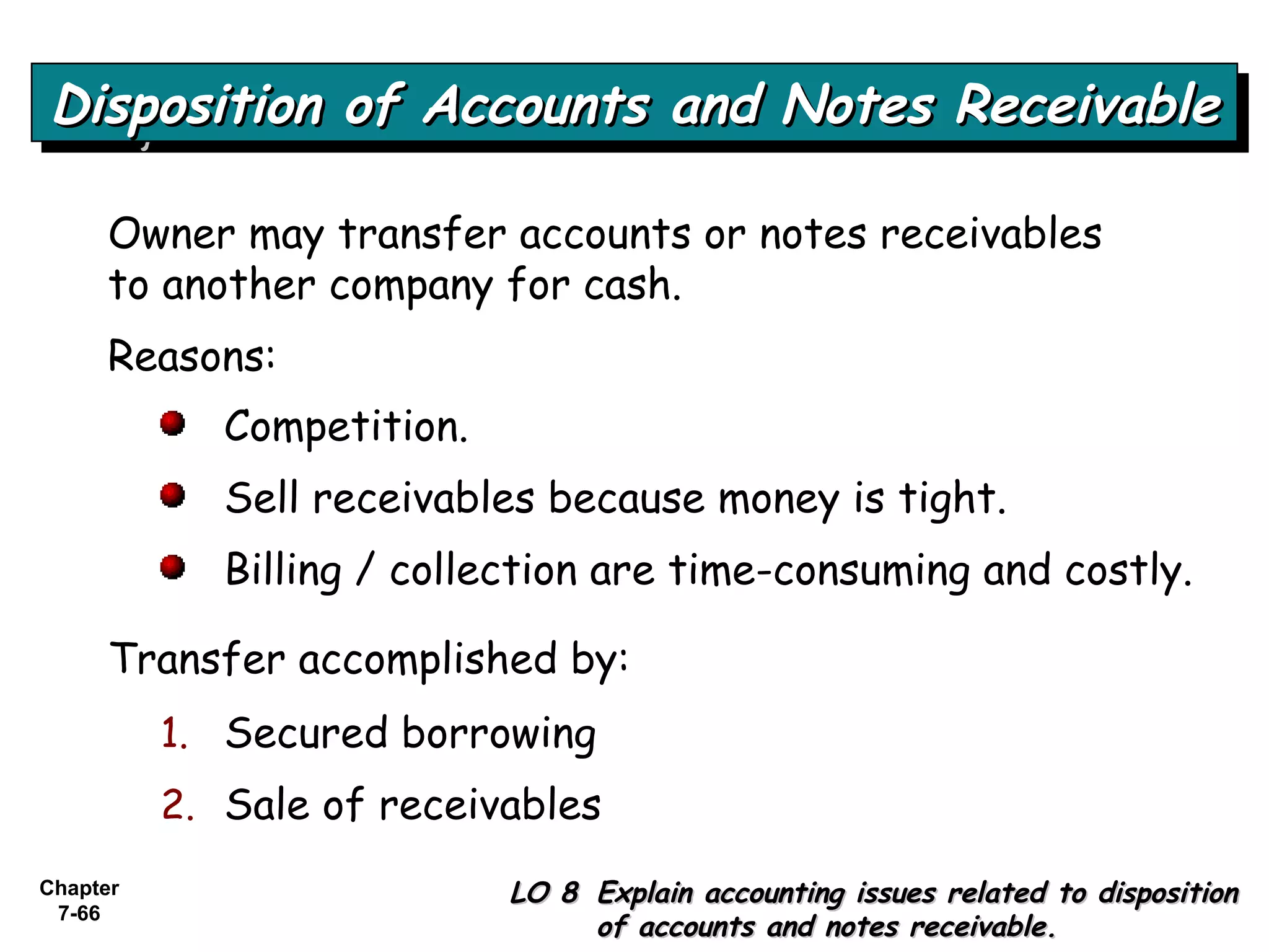 Chapter
7-66
Disposition of Accounts and Notes ReceivableDisposition of Accounts and Notes ReceivableDisposition of Accounts and Notes ReceivableDisposition of Accounts and Notes Receivable
LO 8LO 8 Explain accounting issues related to dispositionExplain accounting issues related to disposition
of accounts and notes receivable.of accounts and notes receivable.
Owner may transfer accounts or notes receivables
to another company for cash.
Reasons:
Competition.
Sell receivables because money is tight.
Billing / collection are time-consuming and costly.
Transfer accomplished by:
1. Secured borrowing
2. Sale of receivables
 