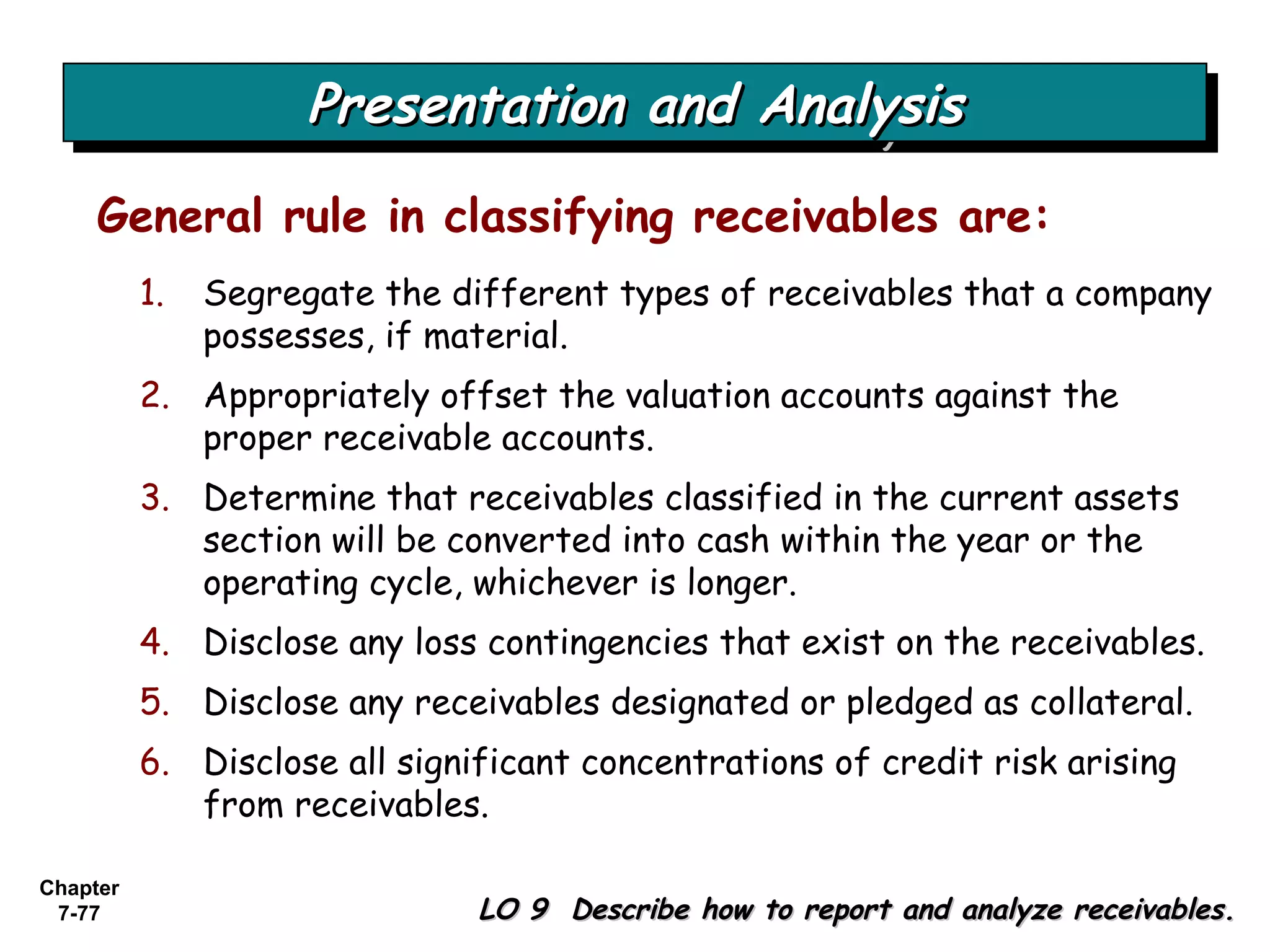 Chapter
7-77
General rule in classifying receivables are:
1. Segregate the different types of receivables that a company
possesses, if material.
2. Appropriately offset the valuation accounts against the
proper receivable accounts.
3. Determine that receivables classified in the current assets
section will be converted into cash within the year or the
operating cycle, whichever is longer.
4. Disclose any loss contingencies that exist on the receivables.
5. Disclose any receivables designated or pledged as collateral.
6. Disclose all significant concentrations of credit risk arising
from receivables.
Presentation and AnalysisPresentation and AnalysisPresentation and AnalysisPresentation and Analysis
LO 9 Describe how to report and analyze receivables.LO 9 Describe how to report and analyze receivables.
 
