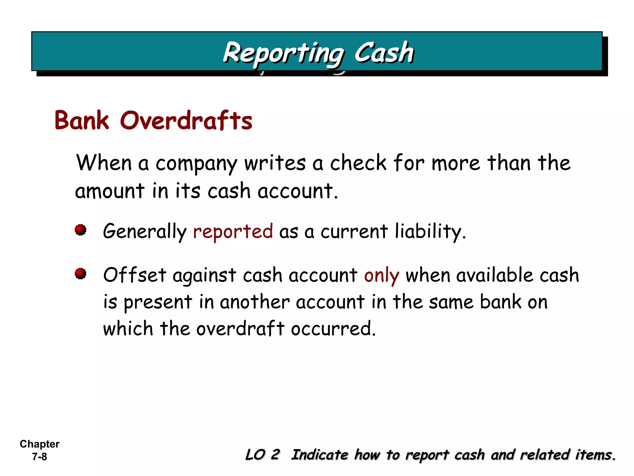 Chapter
7-8
When a company writes a check for more than the
amount in its cash account.
Reporting CashReporting CashReporting CashReporting Cash
LO 2 Indicate how to report cash and related items.LO 2 Indicate how to report cash and related items.
Bank Overdrafts
Generally reported as a current liability.
Offset against cash account only when available cash
is present in another account in the same bank on
which the overdraft occurred.
 