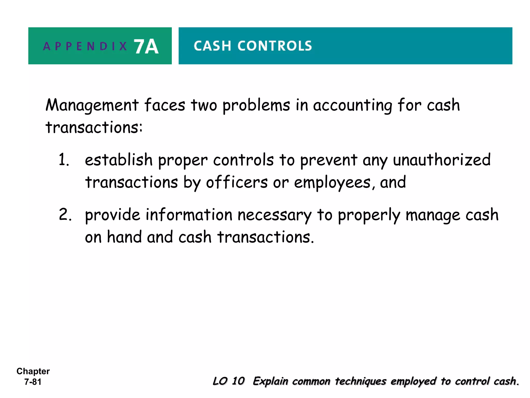Chapter
7-81 LO 10 Explain common techniques employed to control cash.LO 10 Explain common techniques employed to control cash.
Management faces two problems in accounting for cash
transactions:
1. establish proper controls to prevent any unauthorized
transactions by officers or employees, and
2. provide information necessary to properly manage cash
on hand and cash transactions.
 