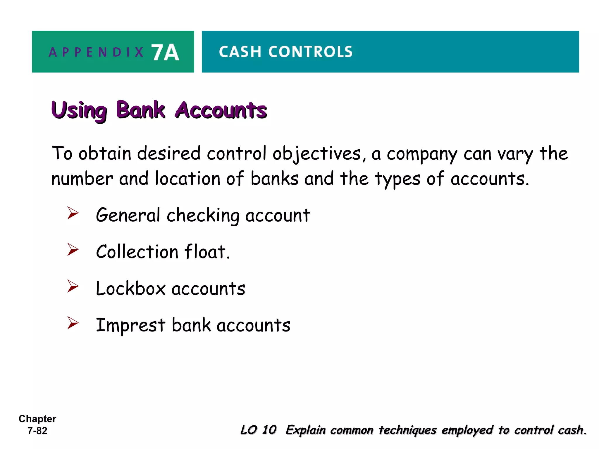 Chapter
7-82 LO 10 Explain common techniques employed to control cash.LO 10 Explain common techniques employed to control cash.
To obtain desired control objectives, a company can vary the
number and location of banks and the types of accounts.
 General checking account
 Collection float.
 Lockbox accounts
 Imprest bank accounts
Using Bank AccountsUsing Bank Accounts
 
