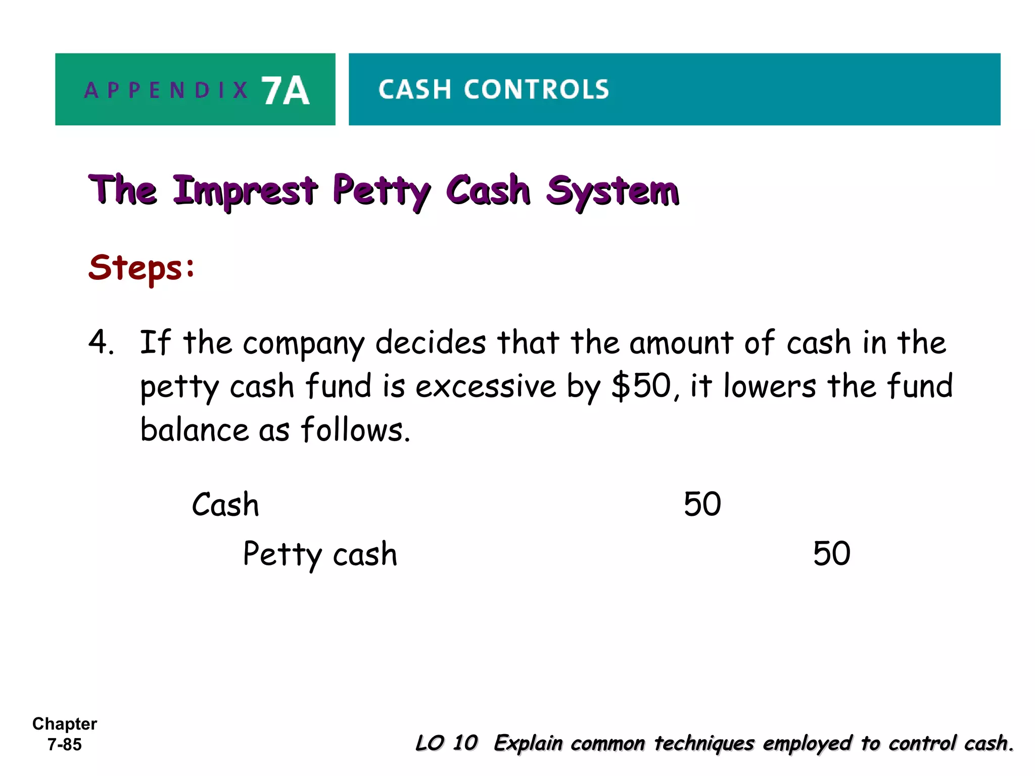 Chapter
7-85
Steps:
LO 10 Explain common techniques employed to control cash.LO 10 Explain common techniques employed to control cash.
The Imprest Petty Cash SystemThe Imprest Petty Cash System
Cash 50
Petty cash 50
4. If the company decides that the amount of cash in the
petty cash fund is excessive by $50, it lowers the fund
balance as follows.
 