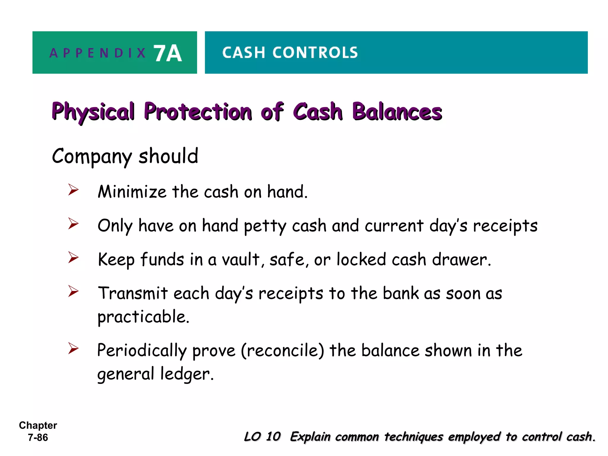 Chapter
7-86 LO 10 Explain common techniques employed to control cash.LO 10 Explain common techniques employed to control cash.
Physical Protection of Cash BalancesPhysical Protection of Cash Balances
Company should
 Minimize the cash on hand.
 Only have on hand petty cash and current day’s receipts
 Keep funds in a vault, safe, or locked cash drawer.
 Transmit each day’s receipts to the bank as soon as
practicable.
 Periodically prove (reconcile) the balance shown in the
general ledger.
 
