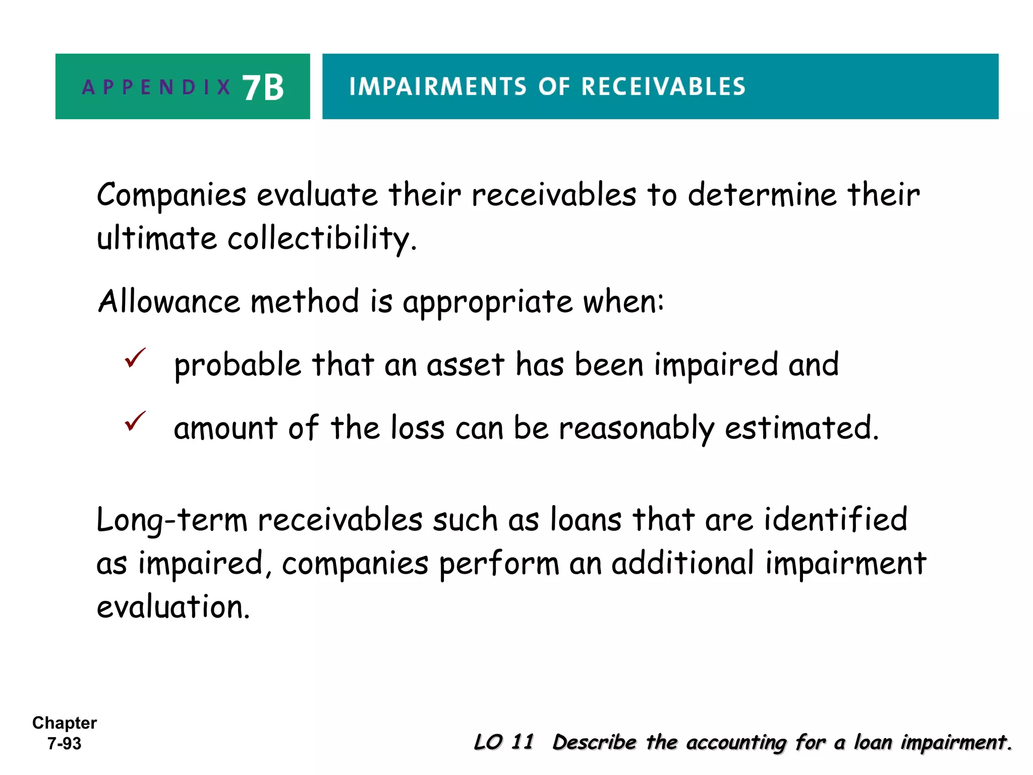 Chapter
7-93 LO 11 Describe the accounting for a loan impairment.LO 11 Describe the accounting for a loan impairment.
Companies evaluate their receivables to determine their
ultimate collectibility.
Allowance method is appropriate when:
 probable that an asset has been impaired and
 amount of the loss can be reasonably estimated.
Long-term receivables such as loans that are identified
as impaired, companies perform an additional impairment
evaluation.
 
