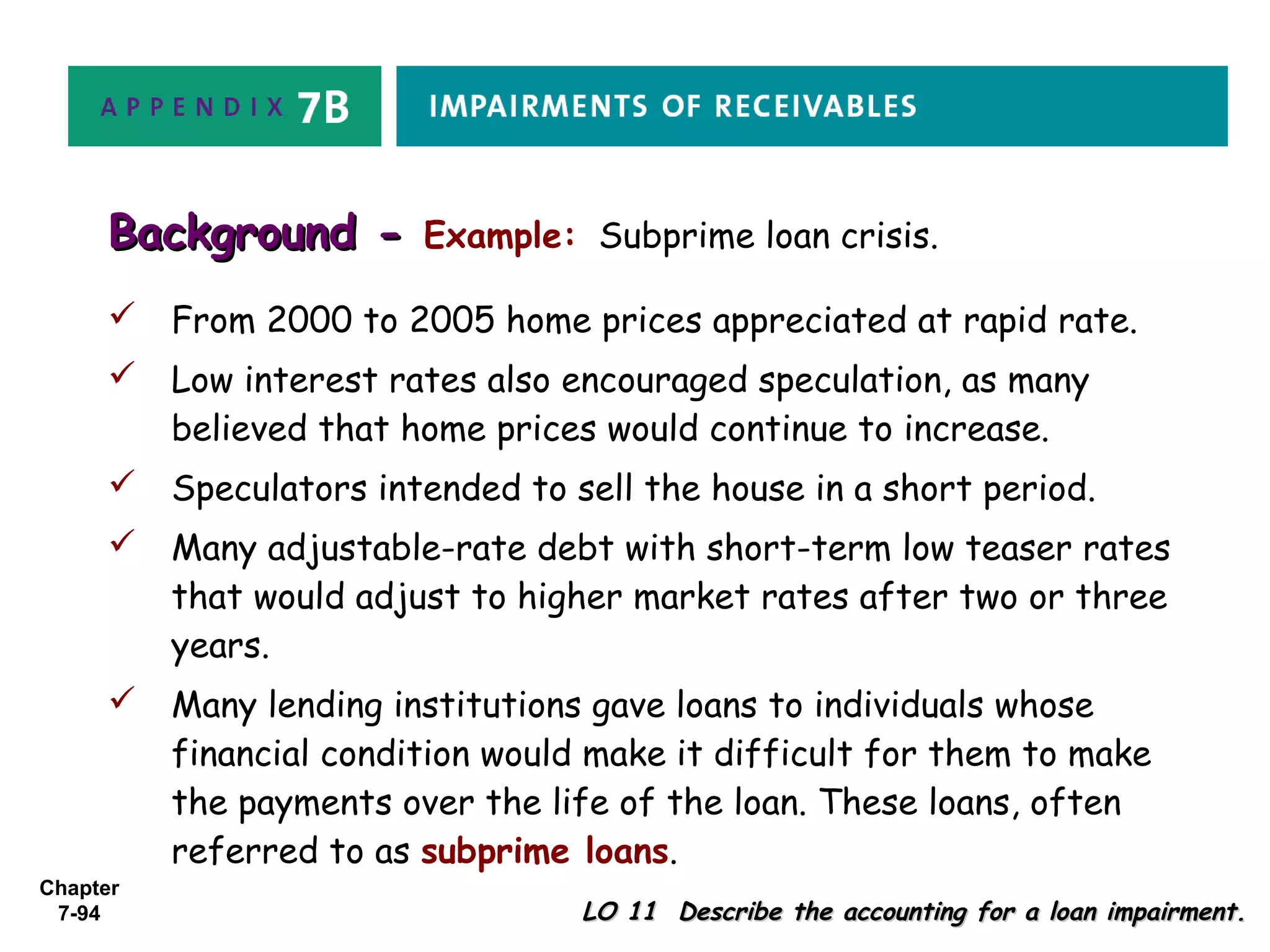 Chapter
7-94 LO 11 Describe the accounting for a loan impairment.LO 11 Describe the accounting for a loan impairment.
Background -Background - Example: Subprime loan crisis.
 From 2000 to 2005 home prices appreciated at rapid rate.
 Low interest rates also encouraged speculation, as many
believed that home prices would continue to increase.
 Speculators intended to sell the house in a short period.
 Many adjustable-rate debt with short-term low teaser rates
that would adjust to higher market rates after two or three
years.
 Many lending institutions gave loans to individuals whose
financial condition would make it difficult for them to make
the payments over the life of the loan. These loans, often
referred to as subprime loans.
 