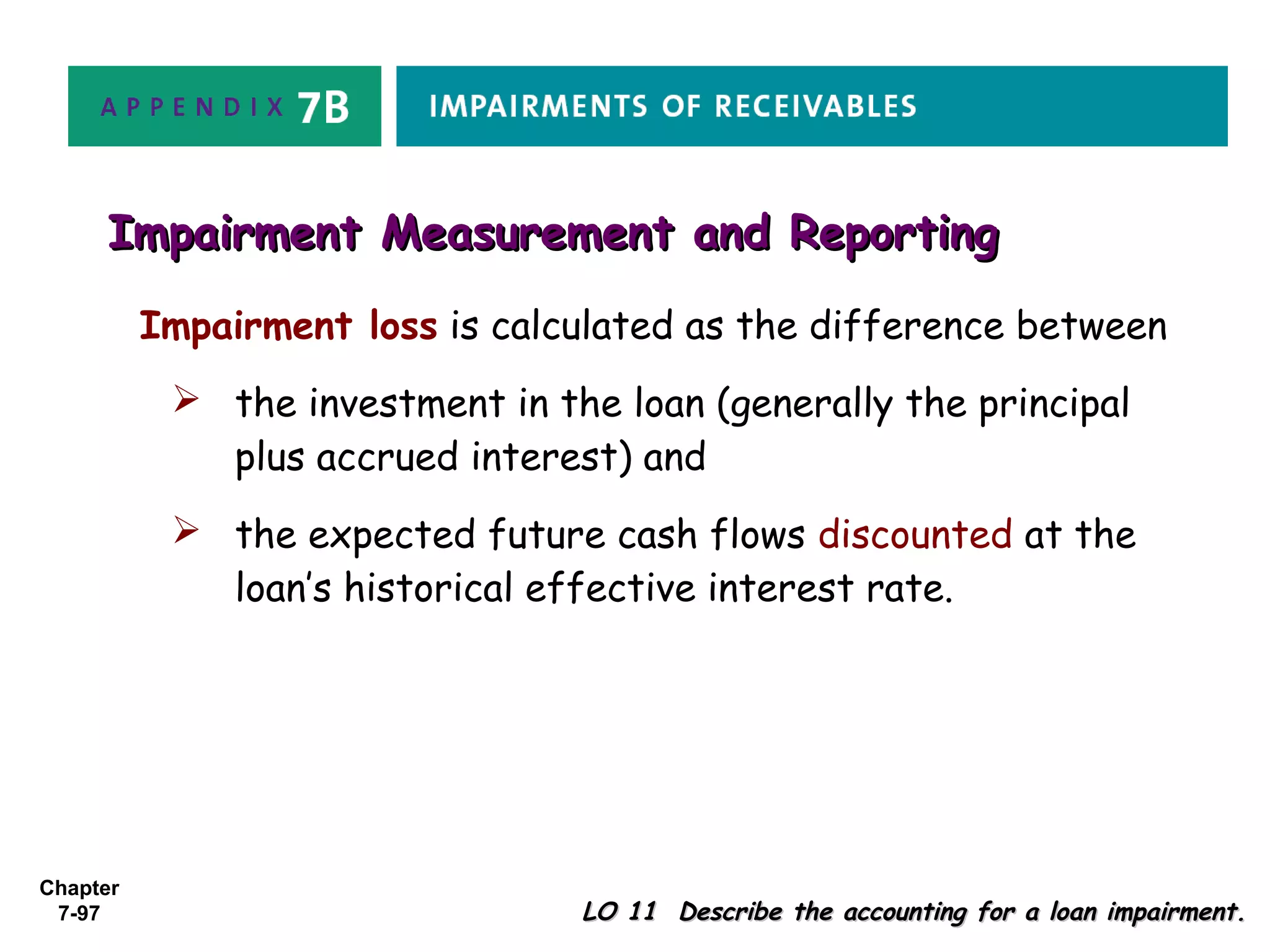 Chapter
7-97 LO 11 Describe the accounting for a loan impairment.LO 11 Describe the accounting for a loan impairment.
Impairment Measurement and ReportingImpairment Measurement and Reporting
Impairment loss is calculated as the difference between
 the investment in the loan (generally the principal
plus accrued interest) and
 the expected future cash flows discounted at the
loan’s historical effective interest rate.
 