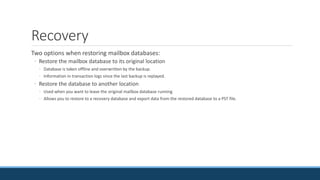 Recovery
Two options when restoring mailbox databases:
◦ Restore the mailbox database to its original location
◦ Database is taken offline and overwritten by the backup.
◦ Information in transaction logs since the last backup is replayed.
◦ Restore the database to another location
◦ Used when you want to leave the original mailbox database running
◦ Allows you to restore to a recovery database and export data from the restored database to a PST file.
 