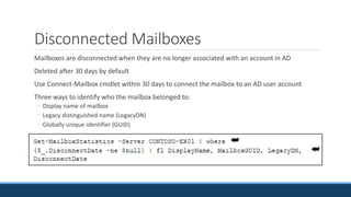 Disconnected Mailboxes
Mailboxes are disconnected when they are no longer associated with an account in AD
Deleted after 30 days by default
Use Connect-Mailbox cmdlet within 30 days to connect the mailbox to an AD user account
Three ways to identify who the mailbox belonged to:
◦ Display name of mailbox
◦ Legacy distinguished name (LegacyDN)
◦ Globally unique identifier (GUID)
 