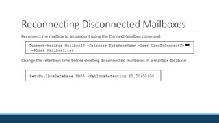 Reconnecting Disconnected Mailboxes
Reconnect the mailbox to an account using the Connect-Mailbox command
Change the retention time before deleting disconnected mailboxes in a mailbox database
 