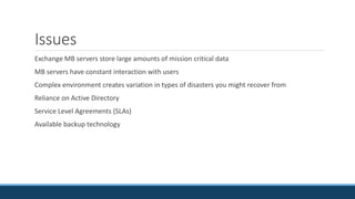 Issues
Exchange MB servers store large amounts of mission critical data
MB servers have constant interaction with users
Complex environment creates variation in types of disasters you might recover from
Reliance on Active Directory
Service Level Agreements (SLAs)
Available backup technology
 