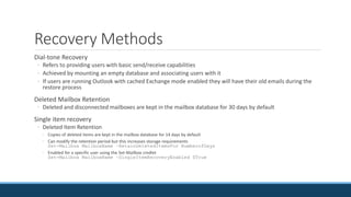Recovery Methods
Dial-tone Recovery
◦ Refers to providing users with basic send/receive capabilities
◦ Achieved by mounting an empty database and associating users with it
◦ If users are running Outlook with cached Exchange mode enabled they will have their old emails during the
restore process
Deleted Mailbox Retention
◦ Deleted and disconnected mailboxes are kept in the mailbox database for 30 days by default
Single item recovery
◦ Deleted Item Retention
◦ Copies of deleted items are kept in the mailbox database for 14 days by default
◦ Can modify the retention period but this increases storage requirements
Set-Mailbox MailboxName –RetainDeletedItemsFor NumberofDays
◦ Enabled for a specific user using the Set-Mailbox cmdlet
Set-Mailbox MailboxName –SingleItemRecoveryEnabled $True
 