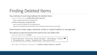 Finding Deleted Items
Two methods of searching mailboxes for deleted items:
◦ Search-Mailbox cmdlet (Discovery Search)
◦ Allows searching specifically for deleted items
◦ In-Place eDiscovery using the EAC
◦ Returns results for deleted and non-deleted items
◦ Requires the mailboxes being searched to have an Enterprise Client Access License (CAL)
Search based on date ranges, keywords, sender or recipient address or message type
Two options to get discovered items back to the user (EMS only)
◦ Search-Mailbox cmdlet
◦ New-MailboxExportRequest cmdlet to export data to a .pst file
 