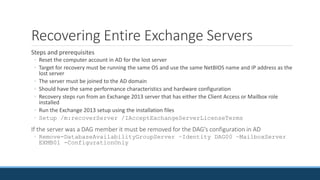 Recovering Entire Exchange Servers
Steps and prerequisites
◦ Reset the computer account in AD for the lost server
◦ Target for recovery must be running the same OS and use the same NetBIOS name and IP address as the
lost server
◦ The server must be joined to the AD domain
◦ Should have the same performance characteristics and hardware configuration
◦ Recovery steps run from an Exchange 2013 server that has either the Client Access or Mailbox role
installed
◦ Run the Exchange 2013 setup using the installation files
◦ Setup /m:recoverServer /IAcceptExchangeServerLicenseTerms
If the server was a DAG member it must be removed for the DAG’s configuration in AD
◦ Remove-DatabaseAvailabilityGroupServer –Identity DAG00 –MailboxServer
EXMB01 -ConfigurationOnly
 